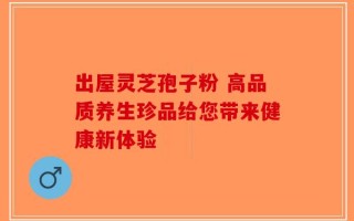 出屋灵芝孢子粉 高品质养生珍品给您带来健康新体验