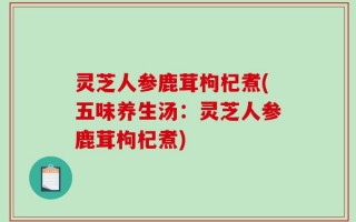 灵芝人参鹿茸枸杞煮(五味养生汤：灵芝人参鹿茸枸杞煮)