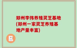 郑州李伟养殖灵芝基地(郑州一家灵芝养殖基地产量丰富)