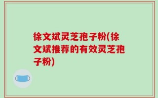 徐文斌灵芝孢子粉(徐文斌推荐的有效灵芝孢子粉)
