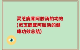 灵芝鹿茸阿胶汤的功效(灵芝鹿茸阿胶汤的健康功效总结)