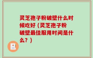 灵芝孢子粉破壁什么时候吃好 (灵芝孢子粉破壁最佳服用时间是什么？)