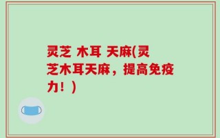 灵芝 木耳 天麻(灵芝木耳天麻，提高免疫力！)