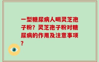 一型糖尿病人喝灵芝孢子粉？灵芝孢子粉对糖尿病的作用及注意事项？