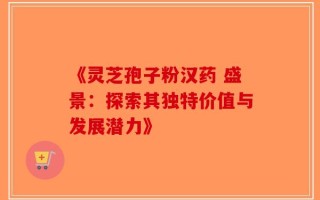 《灵芝孢子粉汉药 盛景：探索其独特价值与发展潜力》