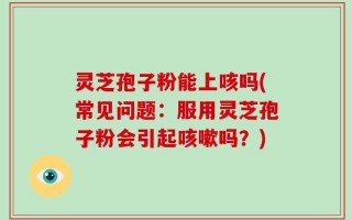 灵芝孢子粉能上咳吗(常见问题：服用灵芝孢子粉会引起咳嗽吗？)