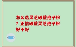 怎么选灵芝破壁孢子粉？正信破壁灵芝孢子粉好不好