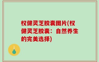 权健灵芝胶囊图片(权健灵芝胶囊：自然养生的完美选择)