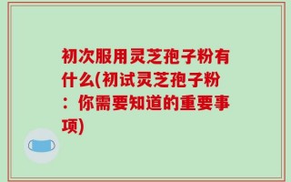 初次服用灵芝孢子粉有什么(初试灵芝孢子粉：你需要知道的重要事项)