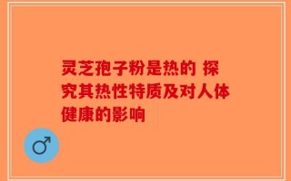 灵芝孢子粉是热的 探究其热性特质及对人体健康的影响