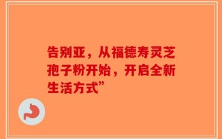 告别亚，从福德寿灵芝孢子粉开始，开启全新生活方式”