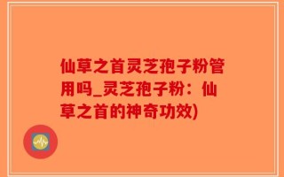 仙草之首灵芝孢子粉管用吗_灵芝孢子粉：仙草之首的神奇功效)