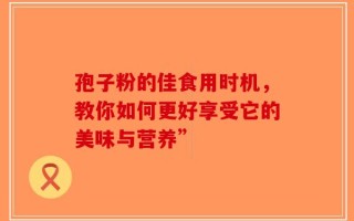 孢子粉的佳食用时机，教你如何更好享受它的美味与营养”