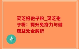 灵芝报孢子粉_灵芝孢子粉：提升免疫力与健康益处全解析