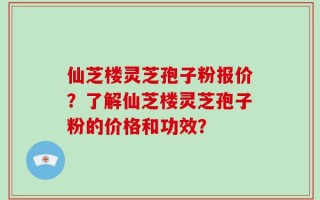 仙芝楼灵芝孢子粉报价？了解仙芝楼灵芝孢子粉的价格和功效？