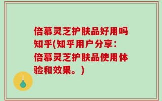 倍慕灵芝护肤品好用吗知乎(知乎用户分享：倍慕灵芝护肤品使用体验和效果。)