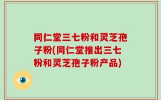 同仁堂三七粉和灵芝孢子粉(同仁堂推出三七粉和灵芝孢子粉产品)