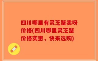 四川哪里有灵芝蟹卖呀价格(四川哪里灵芝蟹价格实惠，快来选购)