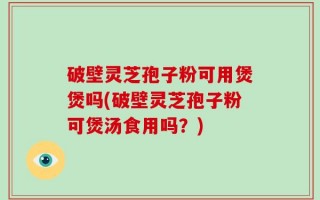 破壁灵芝孢子粉可用煲煲吗(破壁灵芝孢子粉可煲汤食用吗？)