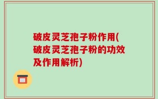 破皮灵芝孢子粉作用(破皮灵芝孢子粉的功效及作用解析)