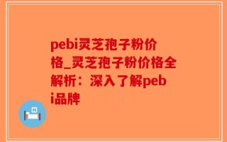 pebi灵芝孢子粉价格_灵芝孢子粉价格全解析：深入了解pebi品牌