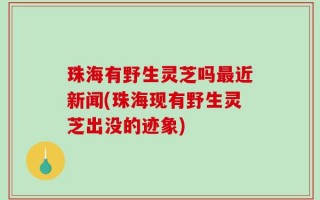 珠海有野生灵芝吗最近新闻(珠海现有野生灵芝出没的迹象)