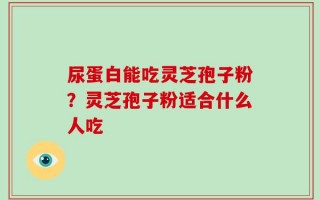 尿蛋白能吃灵芝孢子粉？灵芝孢子粉适合什么人吃