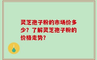 灵芝孢子粉的市场价多少？了解灵芝孢子粉的价格走势？