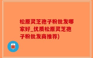 松原灵芝孢子粉批发哪家好_优质松原灵芝孢子粉批发商推荐)