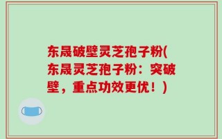 东晟破壁灵芝孢子粉(东晟灵芝孢子粉：突破壁，重点功效更优！)
