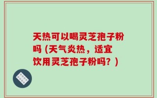 天热可以喝灵芝孢子粉吗 (天气炎热，适宜饮用灵芝孢子粉吗？)