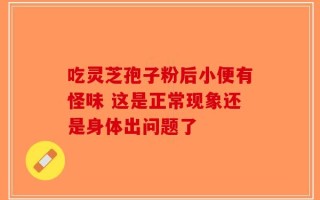 吃灵芝孢子粉后小便有怪味 这是正常现象还是身体出问题了