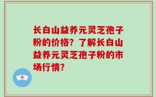 长白山益养元灵芝孢子粉的价格？了解长白山益养元灵芝孢子粉的市场行情？