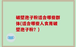 破壁孢子粉适合哪些群体(适合哪些人食用破壁孢子粉？)