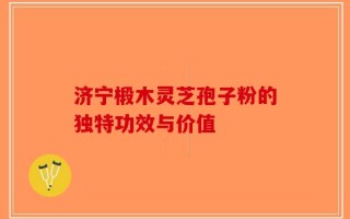 济宁椴木灵芝孢子粉的独特功效与价值
