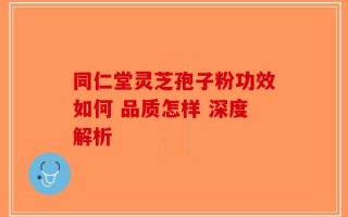 同仁堂灵芝孢子粉功效如何 品质怎样 深度解析