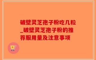破壁灵芝孢子粉吃几粒_破壁灵芝孢子粉的推荐服用量及注意事项