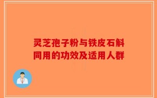 灵芝孢子粉与铁皮石斛同用的功效及适用人群