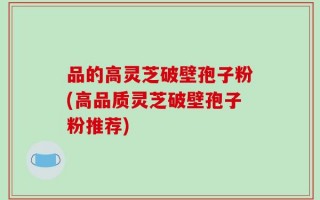 品的高灵芝破壁孢子粉(高品质灵芝破壁孢子粉推荐)