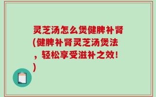 灵芝汤怎么煲健脾补肾(健脾补肾灵芝汤煲法，轻松享受滋补之效！)