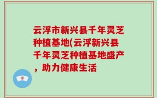 云浮市新兴县千年灵芝种植基地(云浮新兴县千年灵芝种植基地盛产，助力健康生活