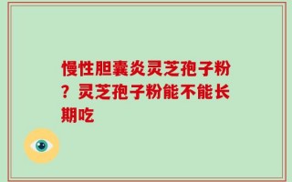 慢性胆囊炎灵芝孢子粉？灵芝孢子粉能不能长期吃