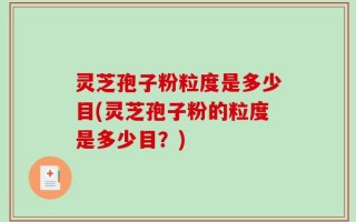 灵芝孢子粉粒度是多少目(灵芝孢子粉的粒度是多少目？)