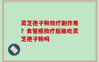 灵芝孢子粉放疗副作用？食管癌放疗后能吃灵芝孢子粉吗