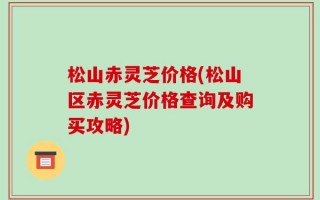 松山赤灵芝价格(松山区赤灵芝价格查询及购买攻略)