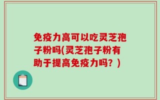 免疫力高可以吃灵芝孢子粉吗(灵芝孢子粉有助于提高免疫力吗？)