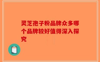 灵芝孢子粉品牌众多哪个品牌较好值得深入探究