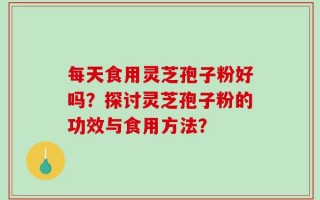 每天食用灵芝孢子粉好吗？探讨灵芝孢子粉的功效与食用方法？
