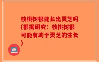 核桃树根能长出灵芝吗(根据研究：核桃树根可能有助于灵芝的生长)