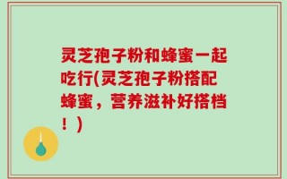 灵芝孢子粉和蜂蜜一起吃行(灵芝孢子粉搭配蜂蜜，营养滋补好搭档！)